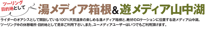 ツーリング目的地として 湯・メディア箱根＆遊メディア山中湖 ライダーのオアシスとして開設している100％天然温泉の楽しめる湯・メディア箱根と、絶好のロケーションに位置する遊メディア山中湖。ツーリング中の休憩場所・目的地として是非ご利用ください。また、ユーメディアユーザーはいつでもご利用いただけます。